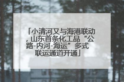 小清河又与海港联动，山东首条化工品“公路-内河-海运”多式联运通道开通