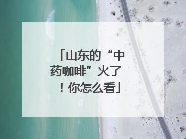 山东的“中药咖啡”火了！你怎么看
