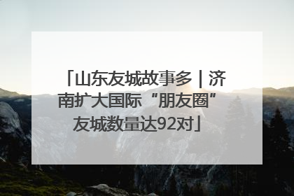 山东友城故事多｜济南扩大国际“朋友圈”友城数量达92对