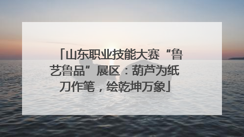 山东职业技能大赛“鲁艺鲁品”展区：葫芦为纸刀作笔，绘乾坤万象