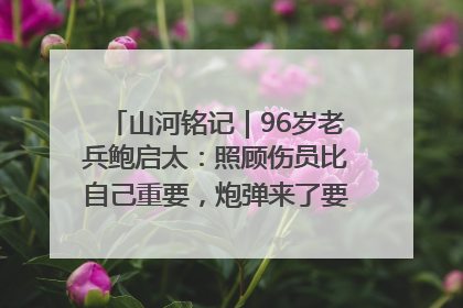 山河铭记｜96岁老兵鲍启太：照顾伤员比自己重要，炮弹来了要趴在他们身上