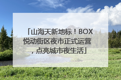 山海天新地标！BOX 悦动街区夜市正式运营，点亮城市夜生活