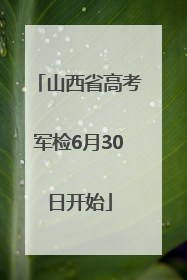 山西省高考军检6月30日开始