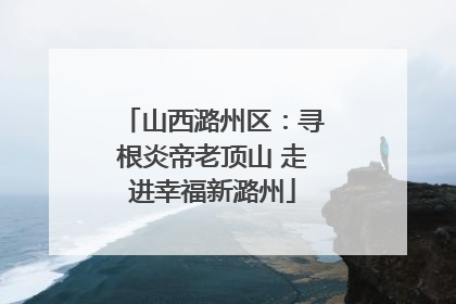 山西潞州区：寻根炎帝老顶山 走进幸福新潞州