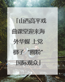 山西高平戏曲课堂迎来海外华媒 上党梆子“圈粉”国际观众
