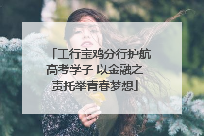 工行宝鸡分行护航高考学子 以金融之责托举青春梦想