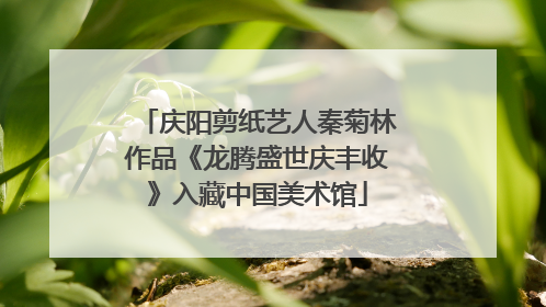 庆阳剪纸艺人秦菊林作品《龙腾盛世庆丰收》入藏中国美术馆