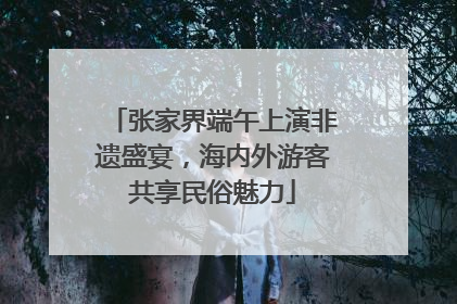 张家界端午上演非遗盛宴，海内外游客共享民俗魅力