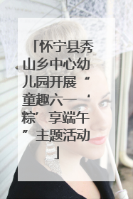 怀宁县秀山乡中心幼儿园开展“童趣六一‘粽’享端午”主题活动