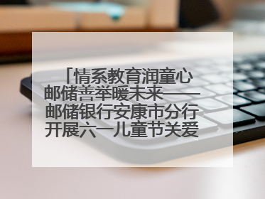 情系教育润童心 邮储善举暖未来——邮储银行安康市分行开展六一儿童节关爱慰问活动