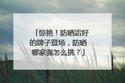 惊艳！防晒霜好的牌子登场，防晒哪家强怎么挑？