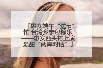 惠女端午“送节”忙 台湾乡亲包粽乐——惠安西头村上演最甜“两岸对话”
