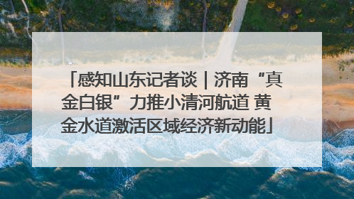 感知山东记者谈｜济南“真金白银”力推小清河航道 黄金水道激活区域经济新动能