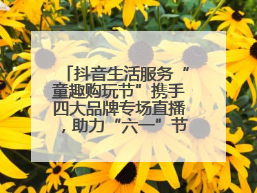 抖音生活服务“童趣购玩节”携手四大品牌专场直播，助力“六一”节日消费