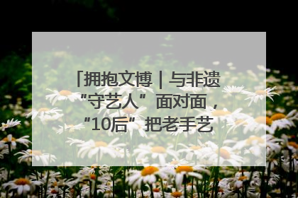 拥抱文博｜与非遗“守艺人”面对面，“10后”把老手艺玩出“潮”花样