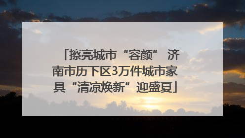 擦亮城市“容颜” 济南市历下区3万件城市家具“清凉焕新”迎盛夏