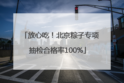 放心吃！北京粽子专项抽检合格率100%