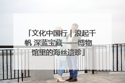 文化中国行｜浪起千帆 深蓝宝藏——博物馆里的海丝遗珍