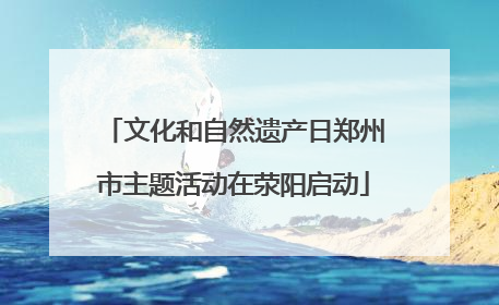 文化和自然遗产日郑州市主题活动在荥阳启动