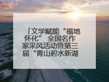 文学赋能“福地怀化” 全国名作家采风活动暨第三届“青山碧水新湖南”创作启动