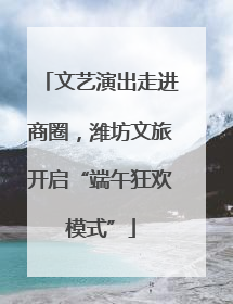 文艺演出走进商圈，潍坊文旅开启“端午狂欢模式”