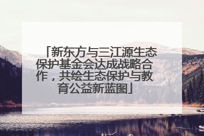 新东方与三江源生态保护基金会达成战略合作，共绘生态保护与教育公益新蓝图