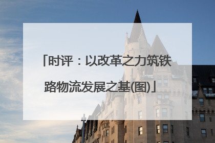时评：以改革之力筑铁路物流发展之基(图)