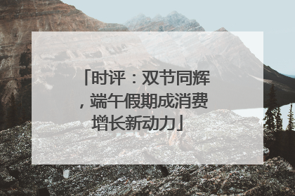 时评：双节同辉，端午假期成消费增长新动力