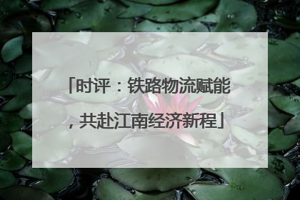 时评：铁路物流赋能，共赴江南经济新程