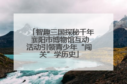 智趣三国探秘千年 襄阳市博物馆互动活动引领青少年“闯关”学历史