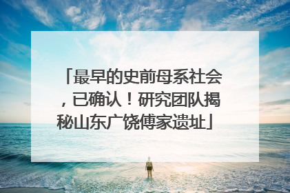 最早的史前母系社会，已确认！研究团队揭秘山东广饶傅家遗址