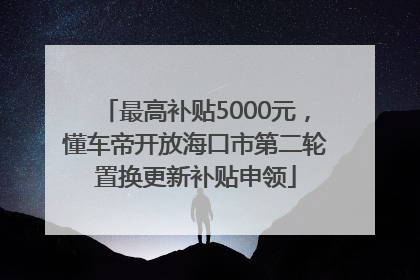 最高补贴5000元，懂车帝开放海口市第二轮置换更新补贴申领