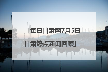 每日甘肃网7月5日甘肃热点新闻回顾