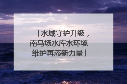 水域守护升级，南马场水库水环境维护再添新力量