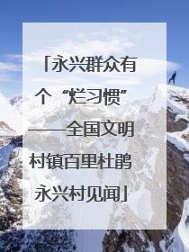 永兴群众有个“烂习惯”——全国文明村镇百里杜鹃永兴村见闻