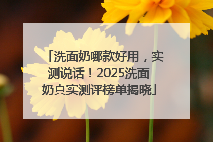 洗面奶哪款好用，实测说话！2025洗面奶真实测评榜单揭晓
