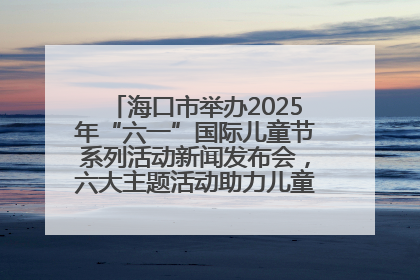 海口市举办2025年“六一”国际儿童节系列活动新闻发布会，六大主题活动助力儿童友好城市建设