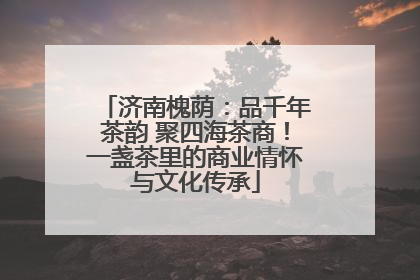 济南槐荫：品千年茶韵 聚四海茶商！一盏茶里的商业情怀与文化传承