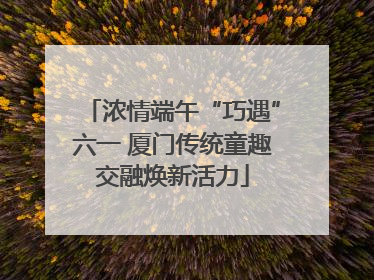 浓情端午“巧遇”六一 厦门传统童趣交融焕新活力