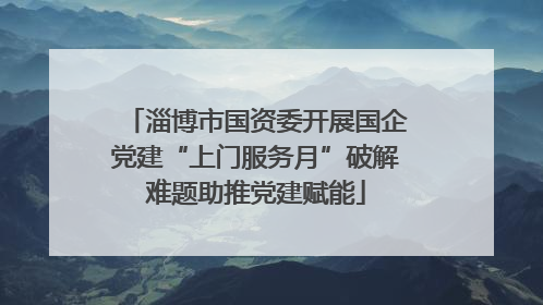 淄博市国资委开展国企党建“上门服务月”破解难题助推党建赋能