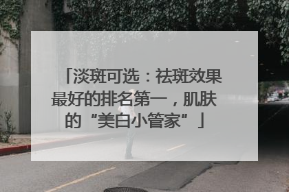淡斑可选：祛斑效果最好的排名第一，肌肤的“美白小管家”
