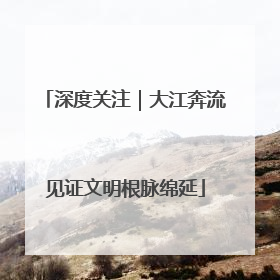 深度关注｜大江奔流见证文明根脉绵延