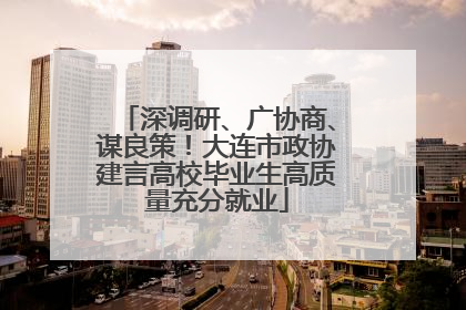 深调研、广协商、谋良策！大连市政协建言高校毕业生高质量充分就业