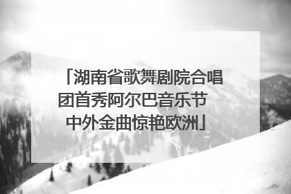 湖南省歌舞剧院合唱团首秀阿尔巴音乐节 中外金曲惊艳欧洲
