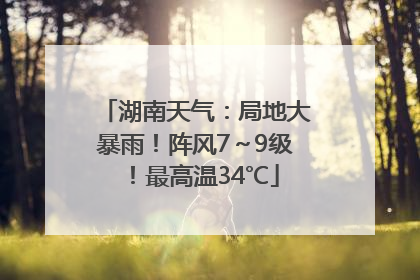 湖南天气：局地大暴雨！阵风7～9级！最高温34℃