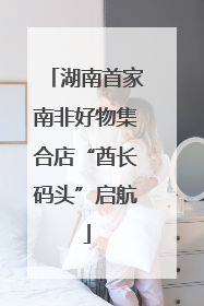 湖南首家南非好物集合店“酋长码头”启航