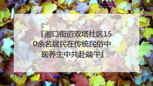 湘口街道双塔社区150余名居民在传统民俗中医养生中共赴端午