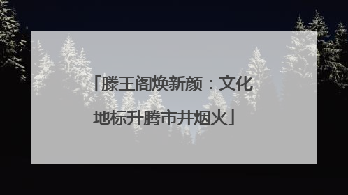 滕王阁焕新颜：文化地标升腾市井烟火