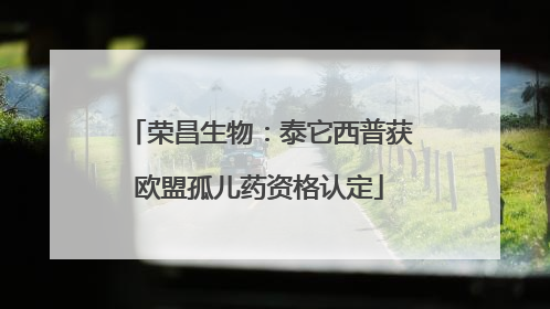 荣昌生物：泰它西普获欧盟孤儿药资格认定