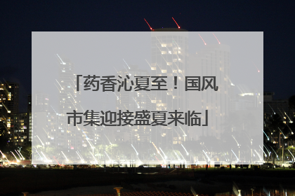 药香沁夏至！国风市集迎接盛夏来临